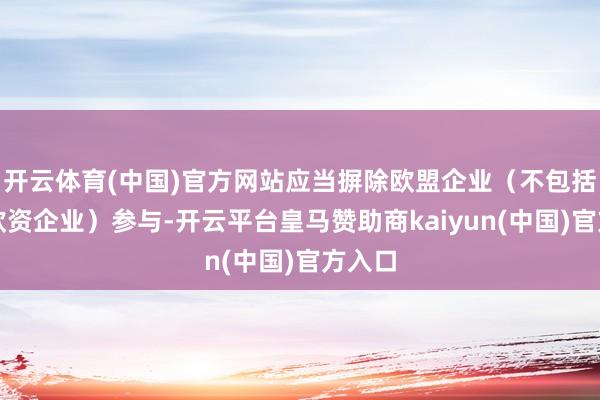 开云体育(中国)官方网站应当摒除欧盟企业（不包括在华欧资企业）参与-开云平台皇马赞助商kaiyun(中国)官方入口