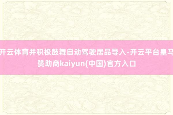 开云体育并积极鼓舞自动驾驶居品导入-开云平台皇马赞助商kaiyun(中国)官方入口