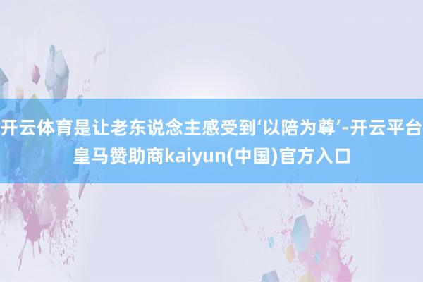 开云体育是让老东说念主感受到‘以陪为尊’-开云平台皇马赞助商kaiyun(中国)官方入口