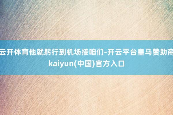 云开体育他就躬行到机场接咱们-开云平台皇马赞助商kaiyun(中国)官方入口