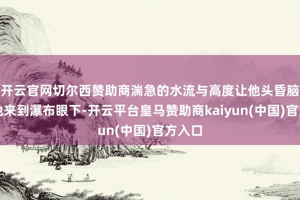 开云官网切尔西赞助商湍急的水流与高度让他头昏脑胀；他来到瀑布眼下-开云平台皇马赞助商kaiyun(中国)官方入口