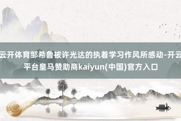 云开体育邹希鲁被许光达的执着学习作风所感动-开云平台皇马赞助商kaiyun(中国)官方入口