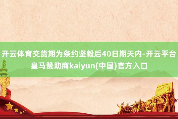 开云体育交货期为条约坚毅后40日期天内-开云平台皇马赞助商kaiyun(中国)官方入口