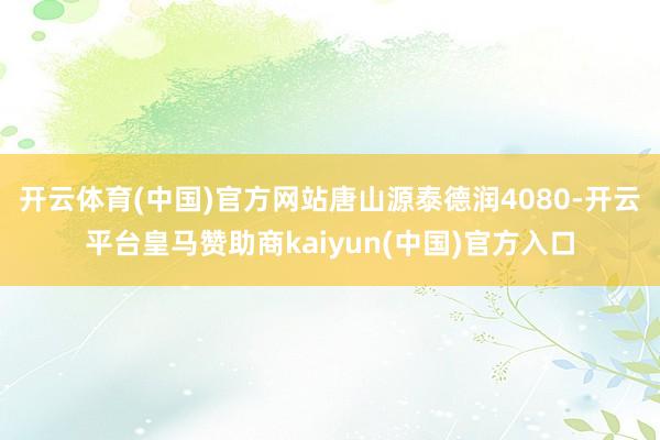 开云体育(中国)官方网站唐山源泰德润4080-开云平台皇马赞助商kaiyun(中国)官方入口
