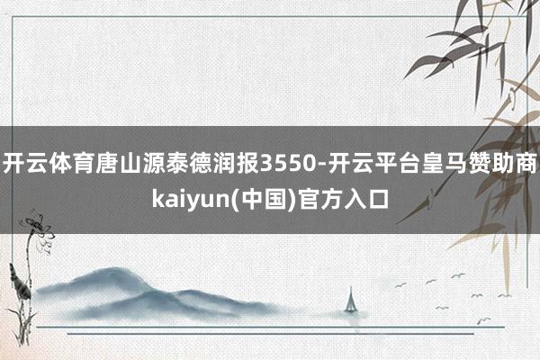 开云体育唐山源泰德润报3550-开云平台皇马赞助商kaiyun(中国)官方入口