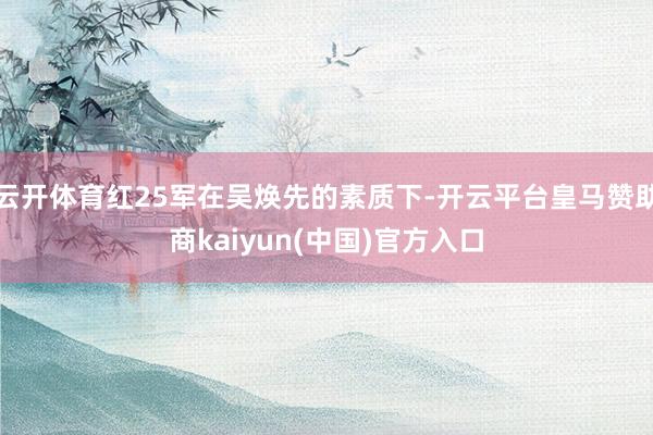 云开体育红25军在吴焕先的素质下-开云平台皇马赞助商kaiyun(中国)官方入口