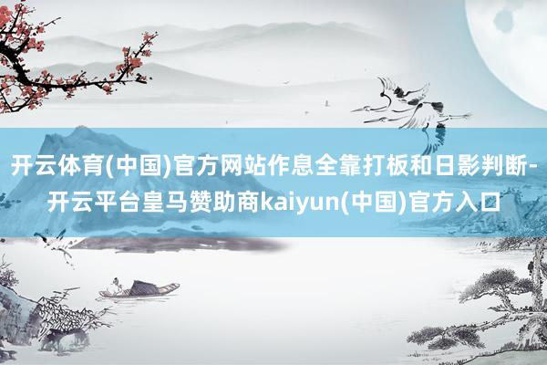 开云体育(中国)官方网站作息全靠打板和日影判断-开云平台皇马赞助商kaiyun(中国)官方入口