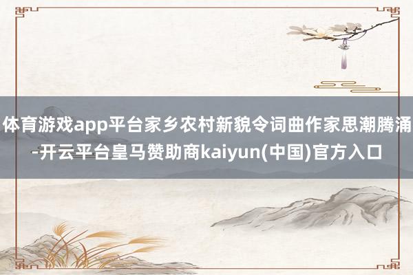 体育游戏app平台家乡农村新貌令词曲作家思潮腾涌-开云平台皇马赞助商kaiyun(中国)官方入口