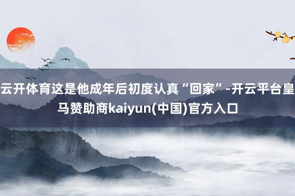 云开体育这是他成年后初度认真“回家”-开云平台皇马赞助商kaiyun(中国)官方入口