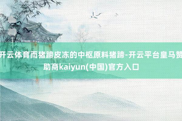 开云体育而猪蹄皮冻的中枢原料猪蹄-开云平台皇马赞助商kaiyun(中国)官方入口