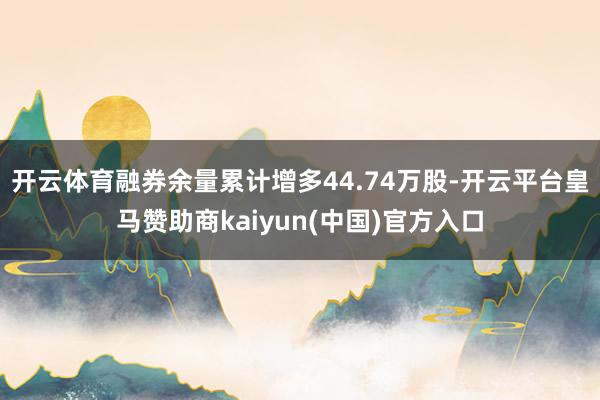 开云体育融券余量累计增多44.74万股-开云平台皇马赞助商kaiyun(中国)官方入口