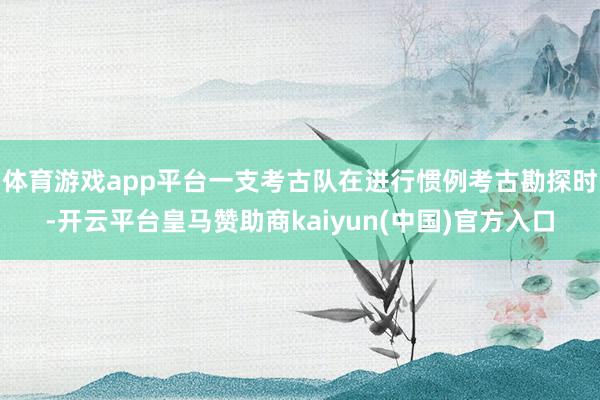 体育游戏app平台一支考古队在进行惯例考古勘探时-开云平台皇马赞助商kaiyun(中国)官方入口