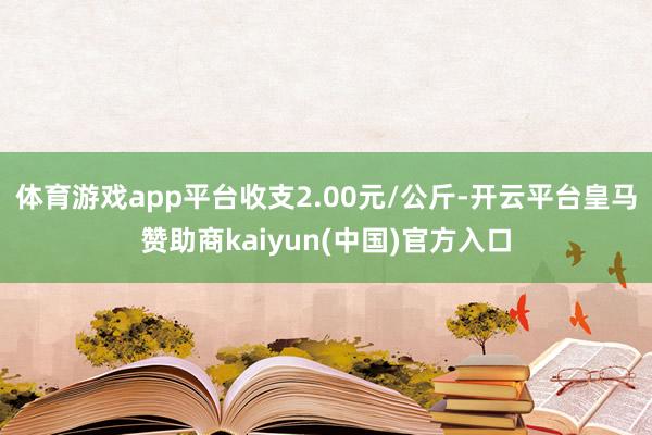 体育游戏app平台收支2.00元/公斤-开云平台皇马赞助商kaiyun(中国)官方入口