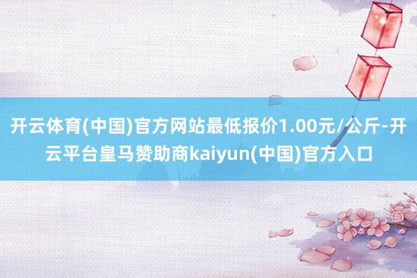 开云体育(中国)官方网站最低报价1.00元/公斤-开云平台皇马赞助商kaiyun(中国)官方入口