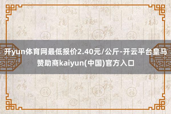 开yun体育网最低报价2.40元/公斤-开云平台皇马赞助商kaiyun(中国)官方入口