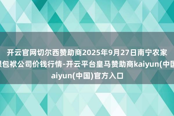 开云官网切尔西赞助商2025年9月27日南宁农家具中心有限包袱公司价钱行情-开云平台皇马赞助商kaiyun(中国)官方入口