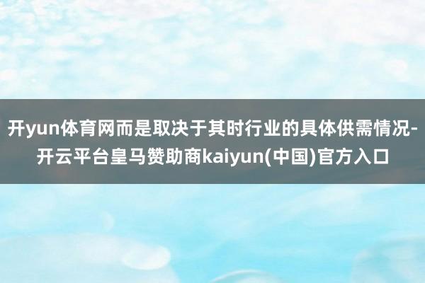 开yun体育网而是取决于其时行业的具体供需情况-开云平台皇马赞助商kaiyun(中国)官方入口