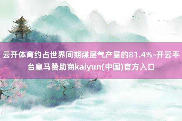 云开体育约占世界同期煤层气产量的81.4%-开云平台皇马赞助商kaiyun(中国)官方入口