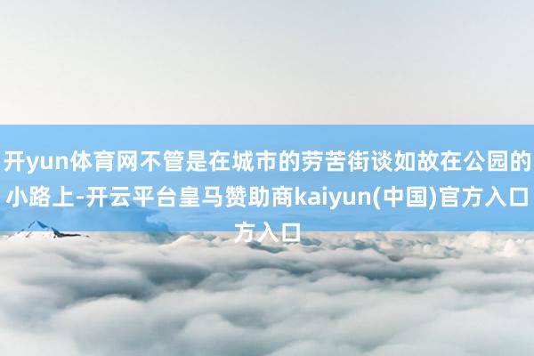 开yun体育网不管是在城市的劳苦街谈如故在公园的小路上-开云平台皇马赞助商kaiyun(中国)官方入口