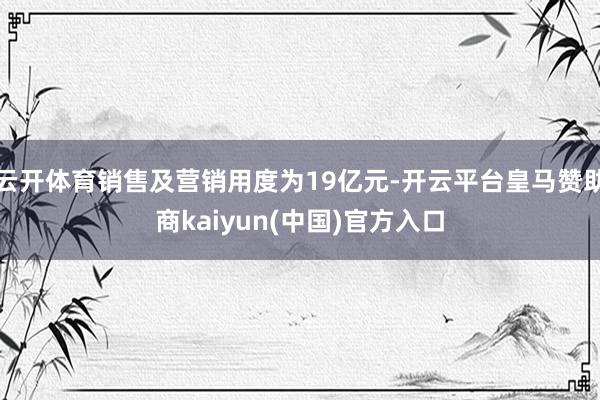 云开体育销售及营销用度为19亿元-开云平台皇马赞助商kaiyun(中国)官方入口
