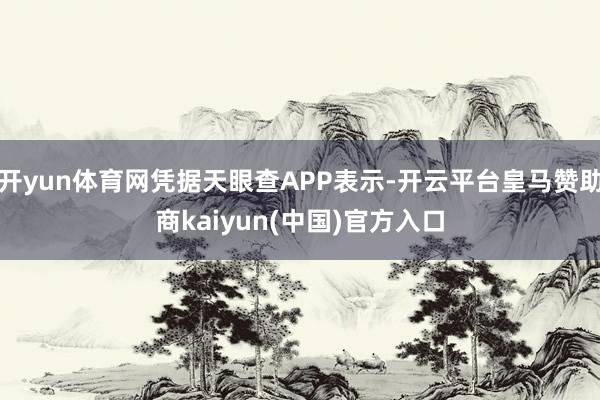 开yun体育网凭据天眼查APP表示-开云平台皇马赞助商kaiyun(中国)官方入口