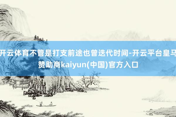 开云体育不管是打支前途也曾迭代时间-开云平台皇马赞助商kaiyun(中国)官方入口