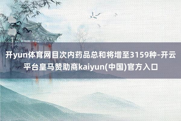 开yun体育网目次内药品总和将增至3159种-开云平台皇马赞助商kaiyun(中国)官方入口