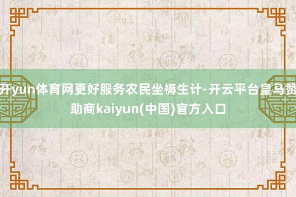 开yun体育网更好服务农民坐褥生计-开云平台皇马赞助商kaiyun(中国)官方入口