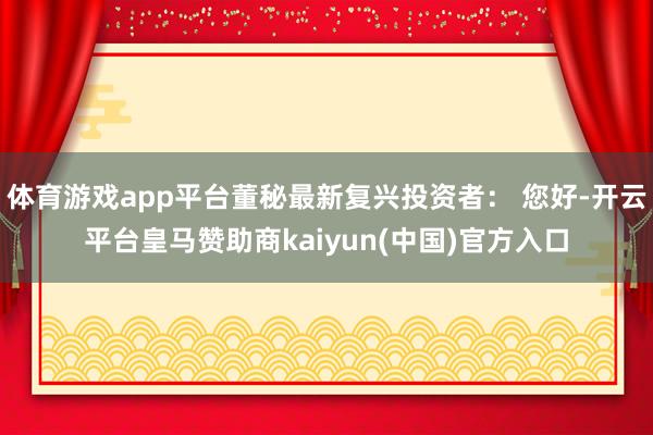 体育游戏app平台董秘最新复兴投资者： 您好-开云平台皇马赞助商kaiyun(中国)官方入口
