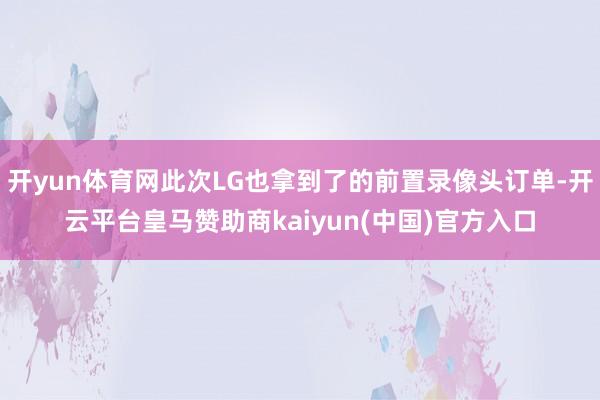 开yun体育网此次LG也拿到了的前置录像头订单-开云平台皇马赞助商kaiyun(中国)官方入口