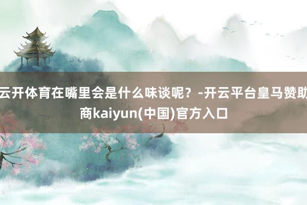 云开体育在嘴里会是什么味谈呢？-开云平台皇马赞助商kaiyun(中国)官方入口