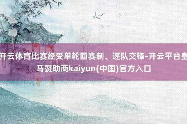 开云体育比赛经受单轮回赛制、逐队交锋-开云平台皇马赞助商kaiyun(中国)官方入口