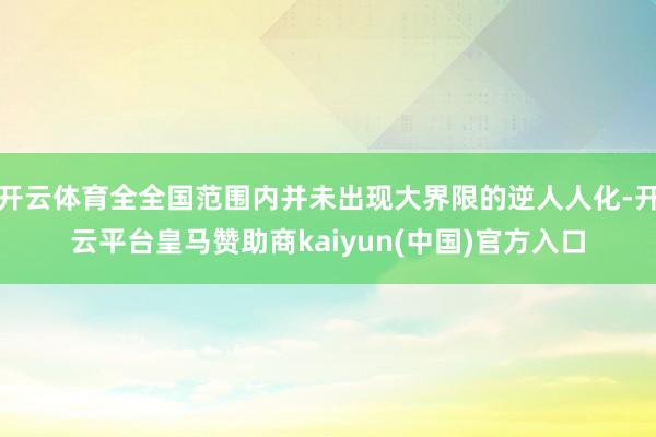 开云体育全全国范围内并未出现大界限的逆人人化-开云平台皇马赞助商kaiyun(中国)官方入口