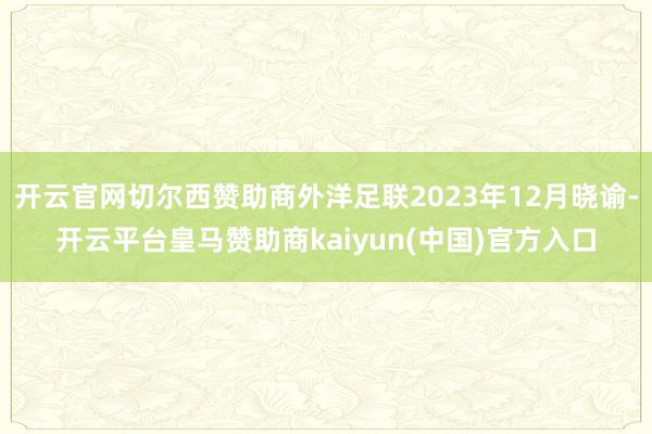 开云官网切尔西赞助商外洋足联2023年12月晓谕-开云平台皇马赞助商kaiyun(中国)官方入口