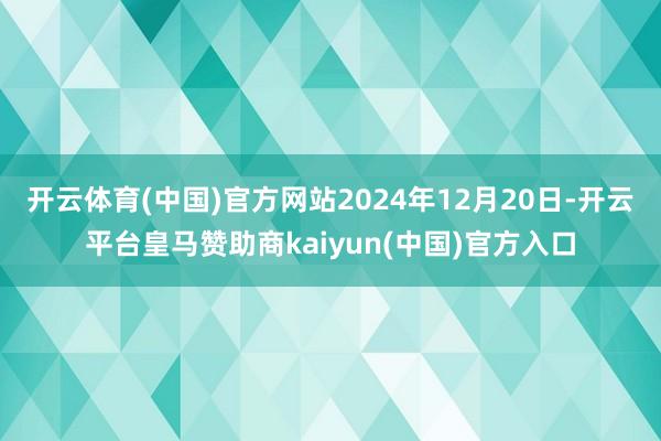 开云体育(中国)官方网站2024年12月20日-开云平台皇马赞助商kaiyun(中国)官方入口