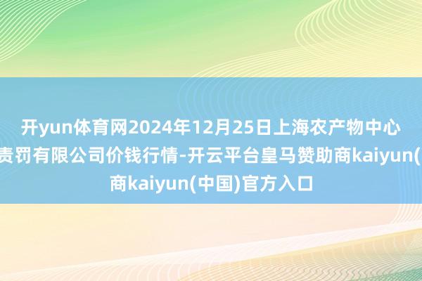 开yun体育网2024年12月25日上海农产物中心批发商场计较责罚有限公司价钱行情-开云平台皇马赞助商kaiyun(中国)官方入口