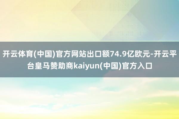 开云体育(中国)官方网站出口额74.9亿欧元-开云平台皇马赞助商kaiyun(中国)官方入口