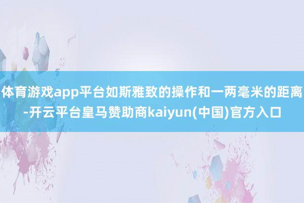 体育游戏app平台如斯雅致的操作和一两毫米的距离-开云平台皇马赞助商kaiyun(中国)官方入口