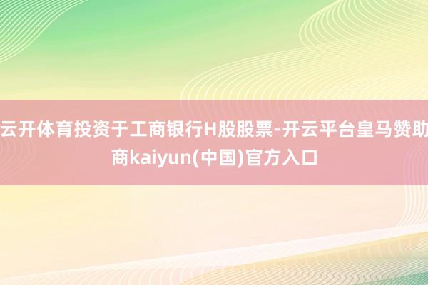 云开体育投资于工商银行H股股票-开云平台皇马赞助商kaiyun(中国)官方入口