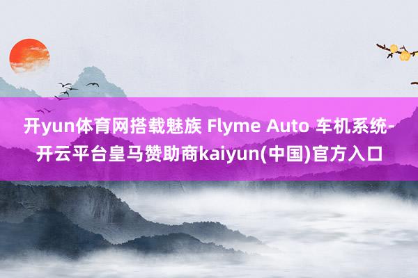 开yun体育网搭载魅族 Flyme Auto 车机系统-开云平台皇马赞助商kaiyun(中国)官方入口