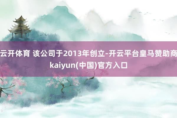 云开体育 该公司于2013年创立-开云平台皇马赞助商kaiyun(中国)官方入口