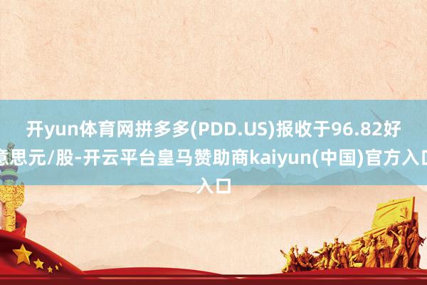 开yun体育网拼多多(PDD.US)报收于96.82好意思元/股-开云平台皇马赞助商kaiyun(中