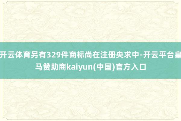 开云体育另有329件商标尚在注册央求中-开云平台皇马赞助商kaiyun(中国)官方入口