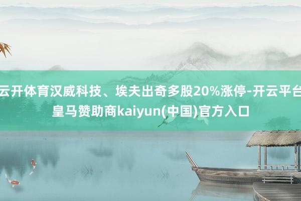 云开体育汉威科技、埃夫出奇多股20%涨停-开云平台皇马赞助商kaiyun(中国)官方入口