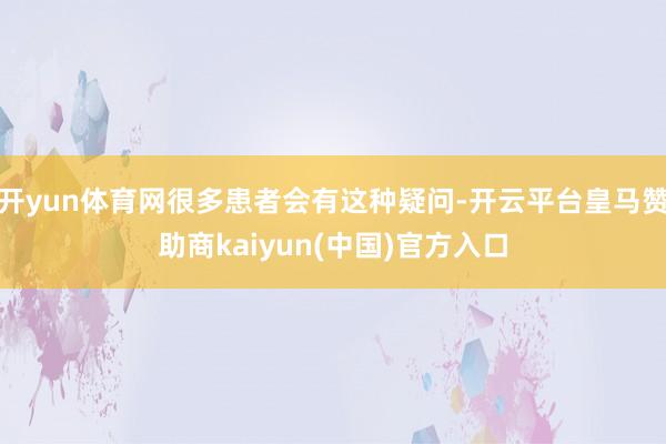 开yun体育网很多患者会有这种疑问-开云平台皇马赞助商kaiyun(中国)官方入口