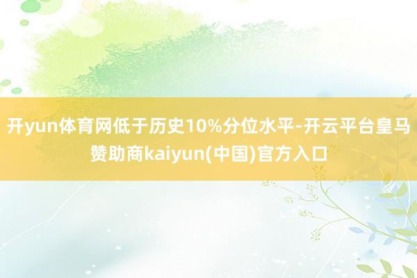 开yun体育网低于历史10%分位水平-开云平台皇马赞助商kaiyun(中国)官方入口