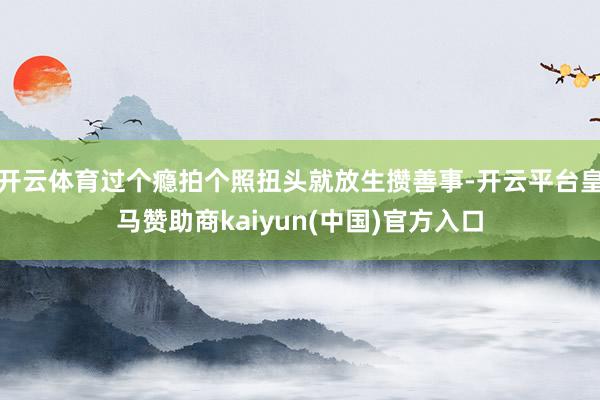 开云体育过个瘾拍个照扭头就放生攒善事-开云平台皇马赞助商kaiyun(中国)官方入口