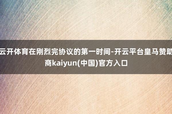 云开体育在刚烈完协议的第一时间-开云平台皇马赞助商kaiyun(中国)官方入口