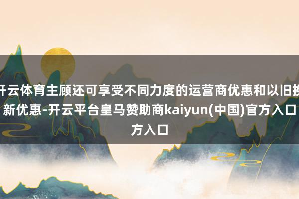 开云体育主顾还可享受不同力度的运营商优惠和以旧换新优惠-开云平台皇马赞助商kaiyun(中国)官方入口