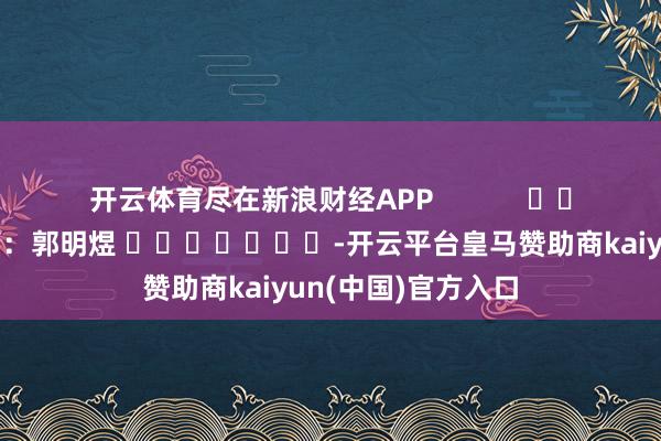开云体育尽在新浪财经APP            						株连裁剪：郭明煜 							-开云平台皇马赞助商kaiyun(中国)官方入口